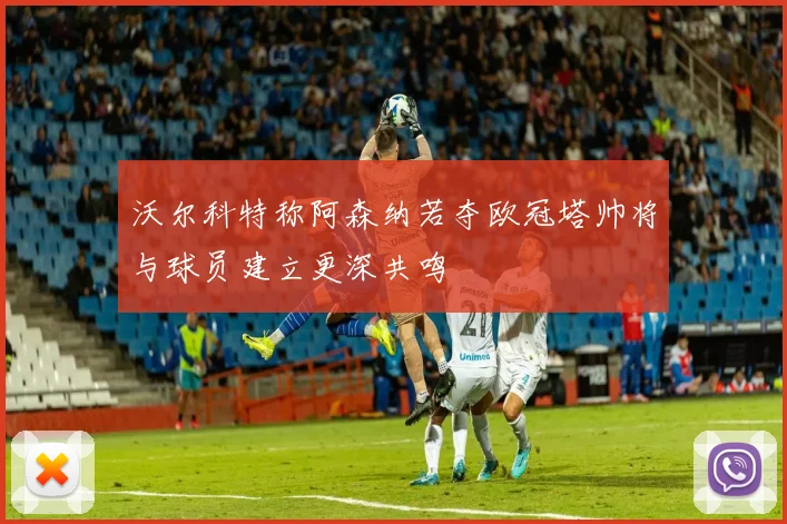 沃尔科特称阿森纳若夺欧冠塔帅将与球员建立更深共鸣