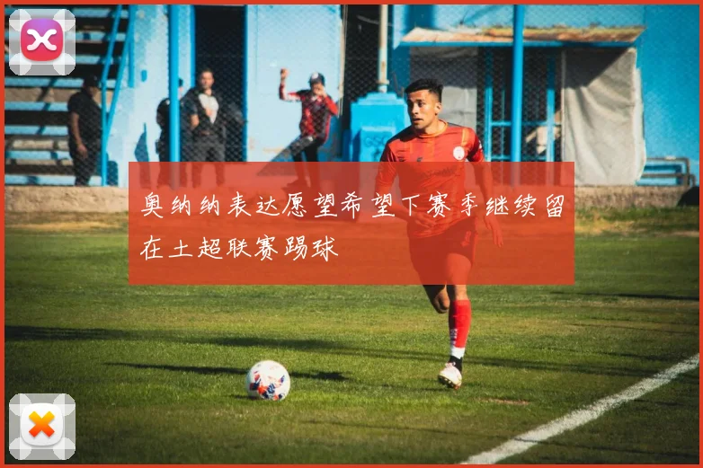 奥纳纳表达愿望希望下赛季继续留在土超联赛踢球