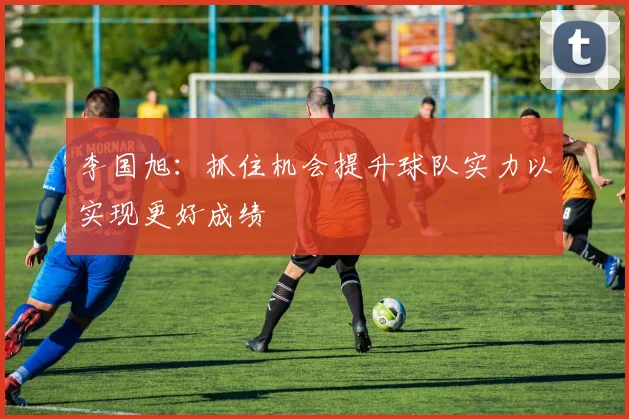 李国旭：抓住机会提升球队实力以实现更好成绩