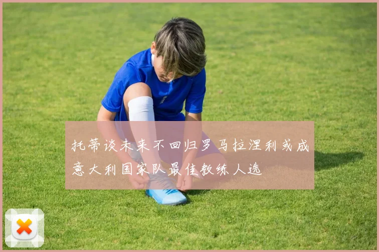 托蒂谈未来不回归罗马拉涅利或成意大利国家队最佳教练人选
