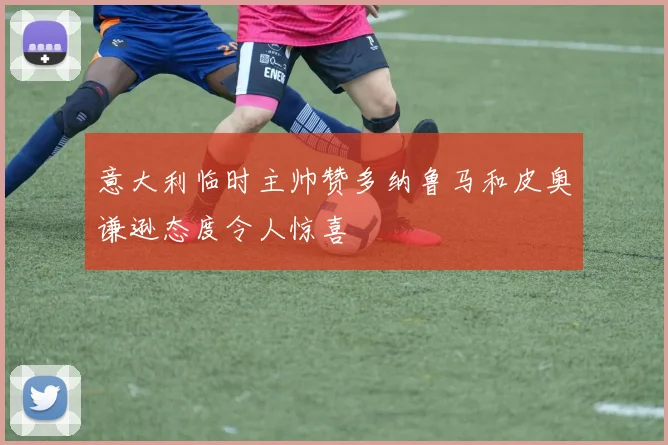 意大利临时主帅赞多纳鲁马和皮奥谦逊态度令人惊喜