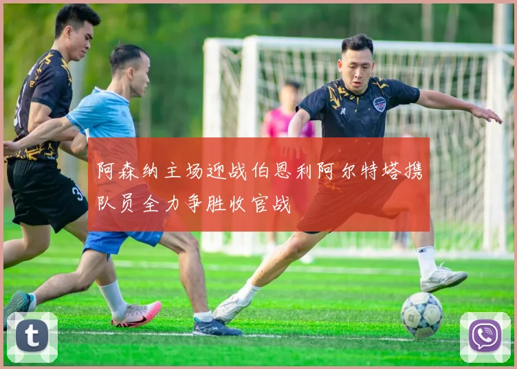 阿森纳主场迎战伯恩利阿尔特塔携队员全力争胜收官战