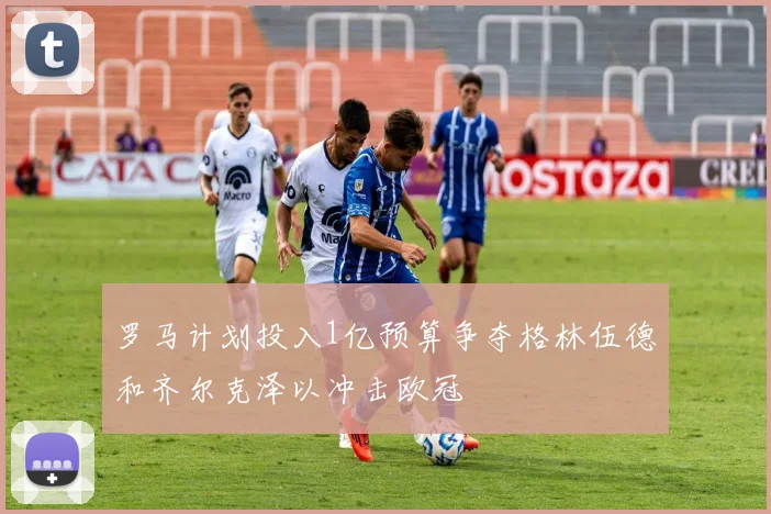 罗马计划投入1亿预算争夺格林伍德和齐尔克泽以冲击欧冠