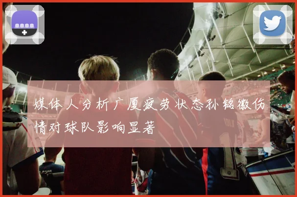 媒体人分析广厦疲劳状态孙铭徽伤情对球队影响显著