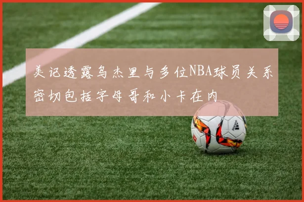 美记透露乌杰里与多位NBA球员关系密切包括字母哥和小卡在内