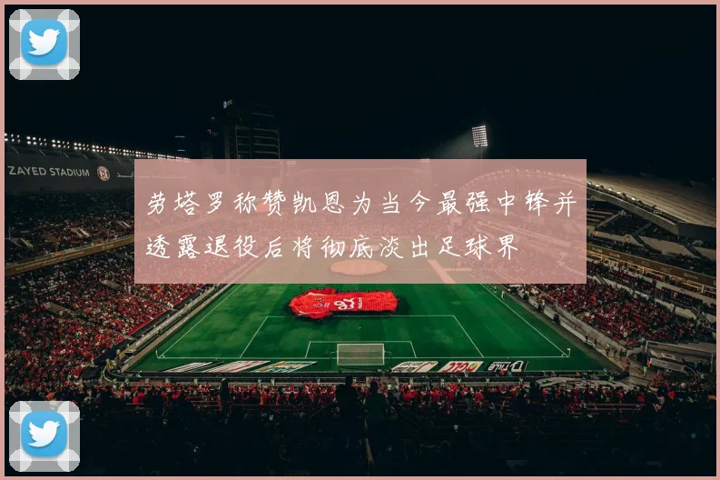 劳塔罗称赞凯恩为当今最强中锋并透露退役后将彻底淡出足球界