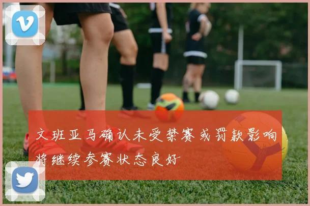 文班亚马确认未受禁赛或罚款影响将继续参赛状态良好