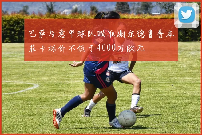 巴萨与意甲球队瞄准谢尔德鲁普本菲卡标价不低于4000万欧元